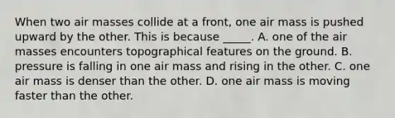 When two air masses collide at a front, one air mass is pushed upward by the other. This is because _____. A. one of the air masses encounters topographical features on the ground. B. pressure is falling in one air mass and rising in the other. C. one air mass is denser than the other. D. one air mass is moving faster than the other.