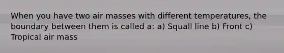 When you have two air masses with different temperatures, the boundary between them is called a: a) Squall line b) Front c) Tropical air mass