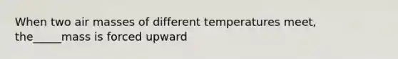 When two air masses of different temperatures meet, the_____mass is forced upward