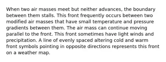 When two air masses meet but neither advances, the boundary between them stalls. This front frequently occurs between two modified air masses that have small temperature and pressure gradients between them. The air mass can continue moving parallel to the front. This front sometimes have light winds and precipitation. A line of evenly spaced altering cold and warm front symbols pointing in opposite directions represents this front on a weather map.