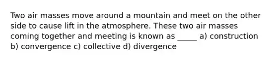 Two <a href='https://www.questionai.com/knowledge/kxxue2ni5z-air-masses' class='anchor-knowledge'>air masses</a> move around a mountain and meet on the other side to cause lift in the atmosphere. These two air masses coming together and meeting is known as _____ a) construction b) convergence c) collective d) divergence