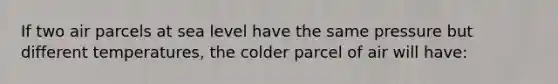 If two air parcels at sea level have the same pressure but different temperatures, the colder parcel of air will have: