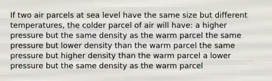 If two air parcels at sea level have the same size but different temperatures, the colder parcel of air will have: a higher pressure but the same density as the warm parcel the same pressure but lower density than the warm parcel the same pressure but higher density than the warm parcel a lower pressure but the same density as the warm parcel