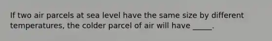 If two air parcels at sea level have the same size by different temperatures, the colder parcel of air will have _____.