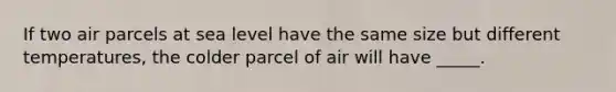 If two air parcels at sea level have the same size but different temperatures, the colder parcel of air will have _____.