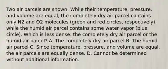 Two air parcels are shown: While their temperature, pressure, and volume are equal, the completely dry air parcel contains only N2 and O2 molecules (green and red circles, respectively), while the humid air parcel contains some water vapor (blue circle). Which is less dense: the completely dry air parcel or the humid air parcel? A. The completely dry air parcel B. The humid air parcel C. Since temperature, pressure, and volume are equal, the air parcels are equally dense. D. Cannot be determined without additional information.