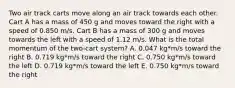 Two air track carts move along an air track towards each other. Cart A has a mass of 450 g and moves toward the right with a speed of 0.850 m/s. Cart B has a mass of 300 g and moves towards the left with a speed of 1.12 m/s. What is the total momentum of the two-cart system? A. 0.047 kg*m/s toward the right B. 0.719 kg*m/s toward the right C. 0.750 kg*m/s toward the left D. 0.719 kg*m/s toward the left E. 0.750 kg*m/s toward the right