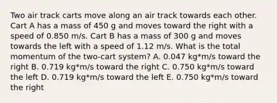 Two air track carts move along an air track towards each other. Cart A has a mass of 450 g and moves toward the right with a speed of 0.850 m/s. Cart B has a mass of 300 g and moves towards the left with a speed of 1.12 m/s. What is the total momentum of the two-cart system? A. 0.047 kg*m/s toward the right B. 0.719 kg*m/s toward the right C. 0.750 kg*m/s toward the left D. 0.719 kg*m/s toward the left E. 0.750 kg*m/s toward the right