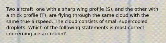 Two aircraft, one with a sharp wing profile (S), and the other with a thick profile (T), are flying through the same cloud with the same true airspeed. The cloud consists of small supercooled droplets. Which of the following statements is most correct concerning ice accretion?