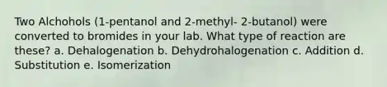 Two Alchohols (1-pentanol and 2-methyl- 2-butanol) were converted to bromides in your lab. What type of reaction are these? a. Dehalogenation b. Dehydrohalogenation c. Addition d. Substitution e. Isomerization