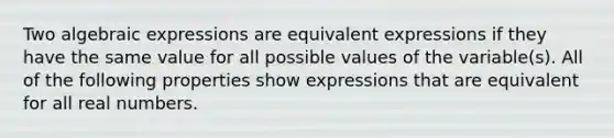 Two algebraic expressions are equivalent expressions if they have the same value for all possible values of the variable(s). All of the following properties show expressions that are equivalent for all real numbers.