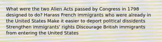 What were the two Alien Acts passed by Congress in 1798 designed to do? Harass French immigrants who were already in the United States Make it easier to deport political dissidents Strengthen immigrants' rights Discourage British immigrants from entering the United States