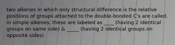 two alkenes in which only structural difference is the relative positions of groups attached to the double-bonded C's are called. in simple alkenes, these are labeled as ____ (having 2 identical groups on same side) & _____ (having 2 identical groups on opposite sides)