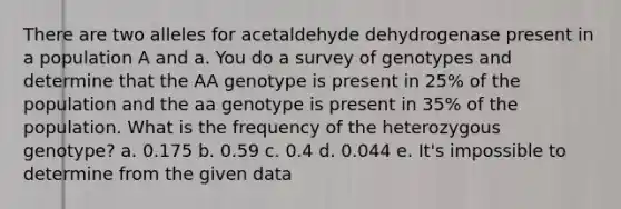 There are two alleles for acetaldehyde dehydrogenase present in a population A and a. You do a survey of genotypes and determine that the AA genotype is present in 25% of the population and the aa genotype is present in 35% of the population. What is the frequency of the heterozygous genotype? a. 0.175 b. 0.59 c. 0.4 d. 0.044 e. It's impossible to determine from the given data