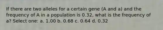 If there are two alleles for a certain gene (A and a) and the frequency of A in a population is 0.32, what is the frequency of a? Select one: a. 1.00 b. 0.68 c. 0.64 d. 0.32