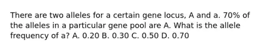 There are two alleles for a certain gene locus, A and a. 70% of the alleles in a particular gene pool are A. What is the allele frequency of a? A. 0.20 B. 0.30 C. 0.50 D. 0.70