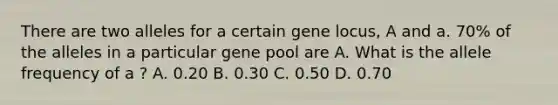 There are two alleles for a certain gene locus, A and a. 70% of the alleles in a particular gene pool are A. What is the allele frequency of a ? A. 0.20 B. 0.30 C. 0.50 D. 0.70