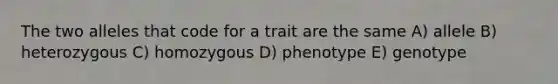 The two alleles that code for a trait are the same A) allele B) heterozygous C) homozygous D) phenotype E) genotype