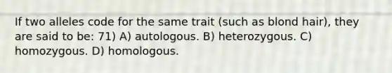 If two alleles code for the same trait (such as blond hair), they are said to be: 71) A) autologous. B) heterozygous. C) homozygous. D) homologous.