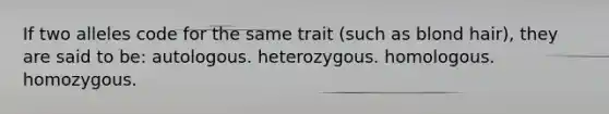 If two alleles code for the same trait (such as blond hair), they are said to be: autologous. heterozygous. homologous. homozygous.