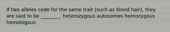 If two alleles code for the same trait (such as blond hair), they are said to be ________. heterozygous autosomes homozygous homologous