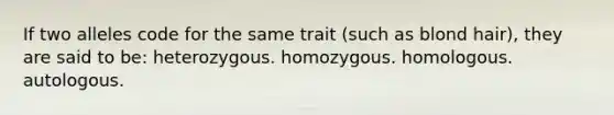 If two alleles code for the same trait (such as blond hair), they are said to be: heterozygous. homozygous. homologous. autologous.