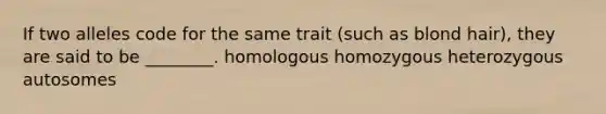 If two alleles code for the same trait (such as blond hair), they are said to be ________. homologous homozygous heterozygous autosomes