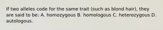 If two alleles code for the same trait (such as blond hair), they are said to be: A. homozygous B. homologous C. heterozygous D. autologous.