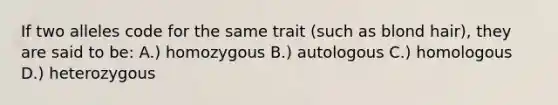 If two alleles code for the same trait (such as blond hair), they are said to be: A.) homozygous B.) autologous C.) homologous D.) heterozygous