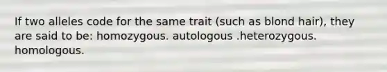 If two alleles code for the same trait (such as blond hair), they are said to be: homozygous. autologous .heterozygous. homologous.