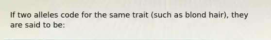 If two alleles code for the same trait (such as blond hair), they are said to be: