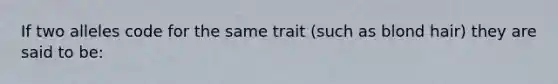 If two alleles code for the same trait (such as blond hair) they are said to be: