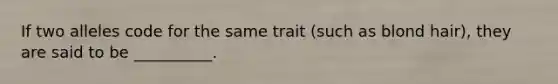 If two alleles code for the same trait (such as blond hair), they are said to be __________.