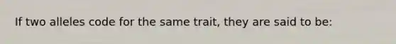 If two alleles code for the same trait, they are said to be: