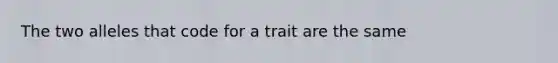 The two alleles that code for a trait are the same