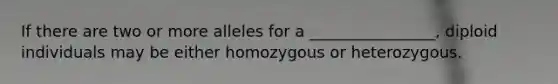 If there are two or more alleles for a ________________, diploid individuals may be either homozygous or heterozygous.