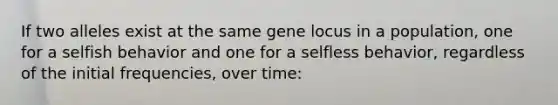 If two alleles exist at the same gene locus in a population, one for a selfish behavior and one for a selfless behavior, regardless of the initial frequencies, over time: