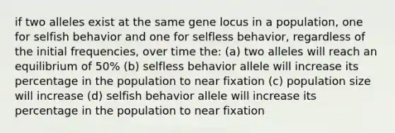 if two alleles exist at the same gene locus in a population, one for selfish behavior and one for selfless behavior, regardless of the initial frequencies, over time the: (a) two alleles will reach an equilibrium of 50% (b) selfless behavior allele will increase its percentage in the population to near fixation (c) population size will increase (d) selfish behavior allele will increase its percentage in the population to near fixation