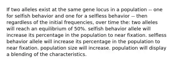 If two alleles exist at the same gene locus in a population -- one for selfish behavior and one for a selfless behavior -- then regardless of the initial frequencies, over time the: two alleles will reach an equilibrium of 50%. selfish behavior allele will increase its percentage in the population to near fixation. selfless behavior allele will increase its percentage in the population to near fixation. population size will increase. population will display a blending of the characteristics.