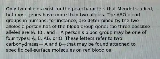 Only two alleles exist for the pea characters that Mendel studied, but most genes have more than two alleles. The ABO blood groups in humans, for instance, are determined by the two alleles a person has of the blood group gene; the three possible alleles are IA, IB , and i. A person's blood group may be one of four types: A, B, AB, or O. These letters refer to two carbohydrates— A and B—that may be found attached to specific cell-surface molecules on red blood cell