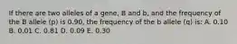 If there are two alleles of a gene, B and b, and the frequency of the B allele (p) is 0.90, the frequency of the b allele (q) is: A. 0.10 B. 0.01 C. 0.81 D. 0.09 E. 0.30