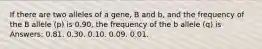 If there are two alleles of a gene, B and b, and the frequency of the B allele (p) is 0.90, the frequency of the b allele (q) is Answers: 0.81. 0.30. 0.10. 0.09. 0.01.