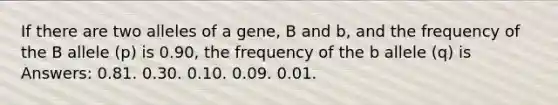 If there are two alleles of a gene, B and b, and the frequency of the B allele (p) is 0.90, the frequency of the b allele (q) is Answers: 0.81. 0.30. 0.10. 0.09. 0.01.