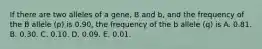 If there are two alleles of a gene, B and b, and the frequency of the B allele (p) is 0.90, the frequency of the b allele (q) is A. 0.81. B. 0.30. C. 0.10. D. 0.09. E. 0.01.