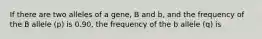 If there are two alleles of a gene, B and b, and the frequency of the B allele (p) is 0.90, the frequency of the b allele (q) is