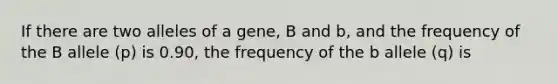 If there are two alleles of a gene, B and b, and the frequency of the B allele (p) is 0.90, the frequency of the b allele (q) is