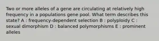 Two or more alleles of a gene are circulating at relatively high frequency in a populations gene pool. What term describes this state? A : frequency-dependent selection B : polyploidy C : sexual dimorphism D : balanced polymorphisms E : prominent alleles