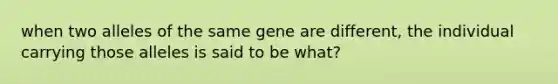 when two alleles of the same gene are different, the individual carrying those alleles is said to be what?