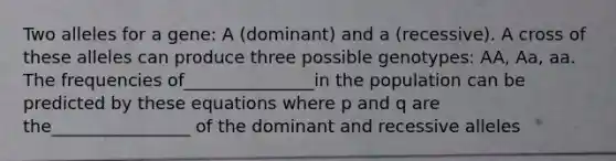 Two alleles for a gene: A (dominant) and a (recessive). A cross of these alleles can produce three possible genotypes: AA, Aa, aa. The frequencies of_______________in the population can be predicted by these equations where p and q are the________________ of the dominant and recessive alleles