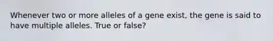 Whenever two or more alleles of a gene exist, the gene is said to have multiple alleles. True or false?